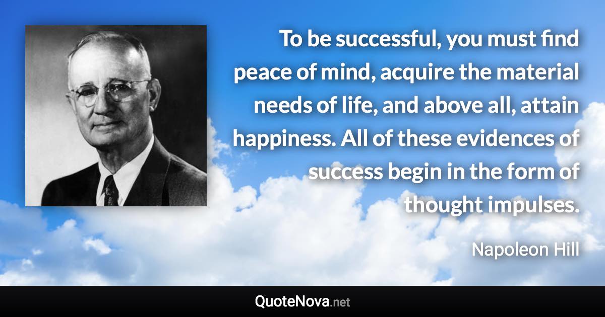 To be successful, you must find peace of mind, acquire the material needs of life, and above all, attain happiness. All of these evidences of success begin in the form of thought impulses. - Napoleon Hill quote