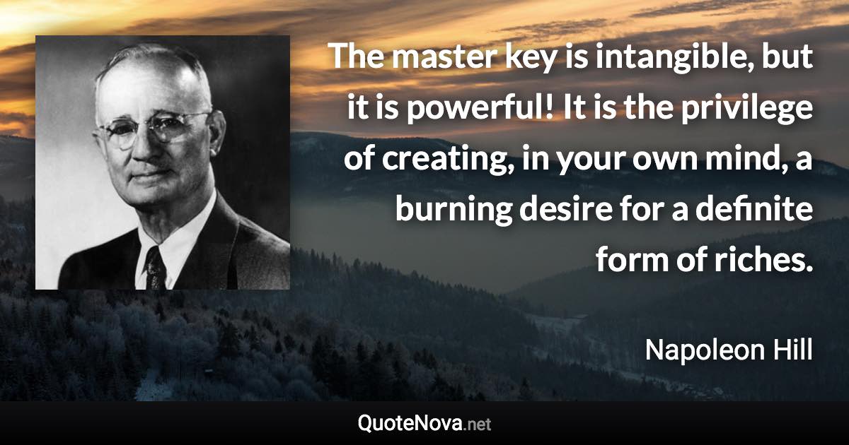 The master key is intangible, but it is powerful! It is the privilege of creating, in your own mind, a burning desire for a definite form of riches. - Napoleon Hill quote