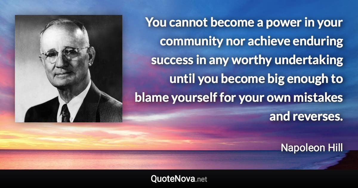 You cannot become a power in your community nor achieve enduring success in any worthy undertaking until you become big enough to blame yourself for your own mistakes and reverses. - Napoleon Hill quote