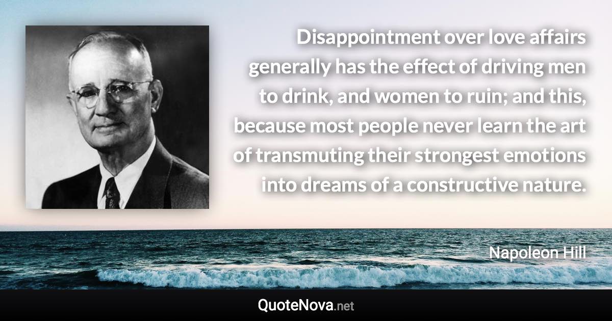 Disappointment over love affairs generally has the effect of driving men to drink, and women to ruin; and this, because most people never learn the art of transmuting their strongest emotions into dreams of a constructive nature. - Napoleon Hill quote