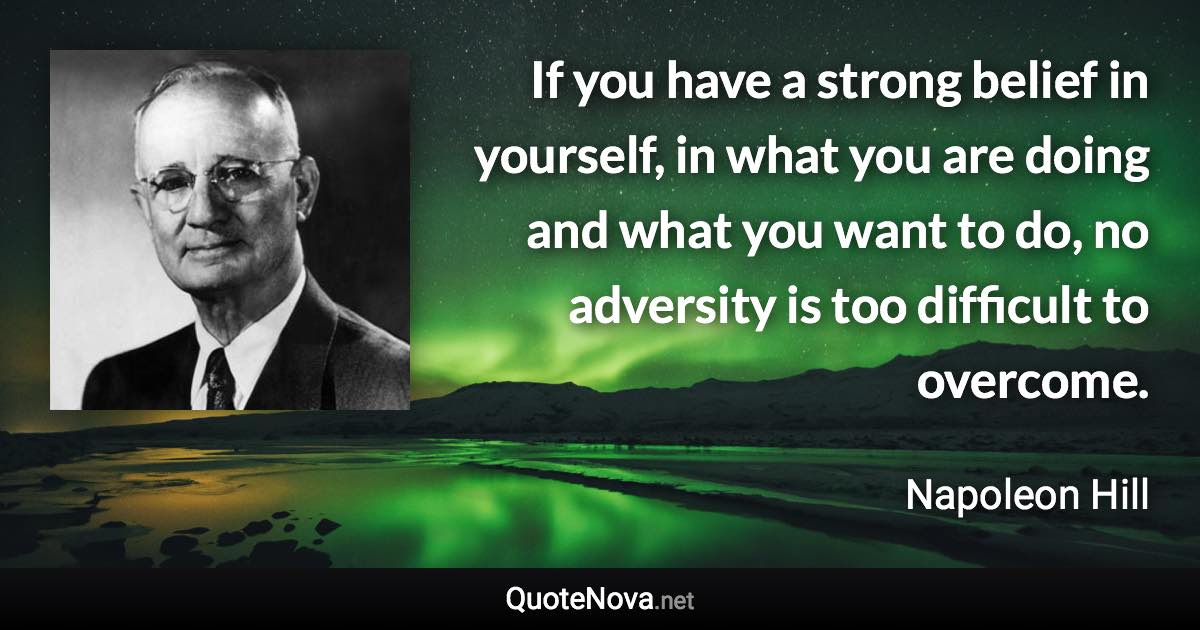 If you have a strong belief in yourself, in what you are doing and what you want to do, no adversity is too difficult to overcome. - Napoleon Hill quote