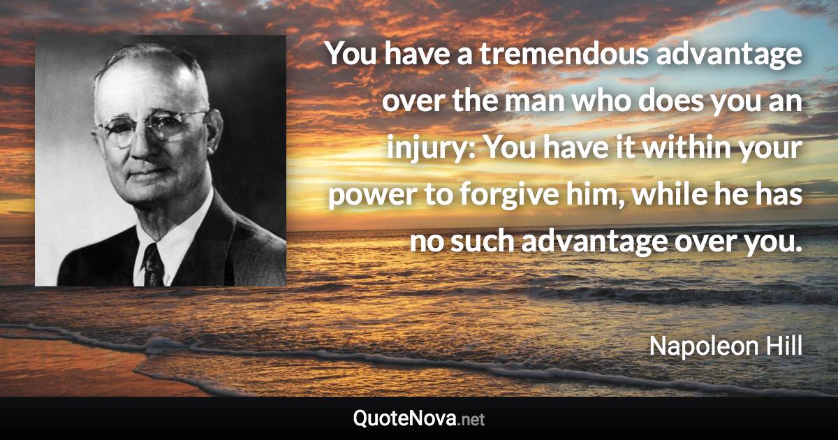 You have a tremendous advantage over the man who does you an injury: You have it within your power to forgive him, while he has no such advantage over you. - Napoleon Hill quote