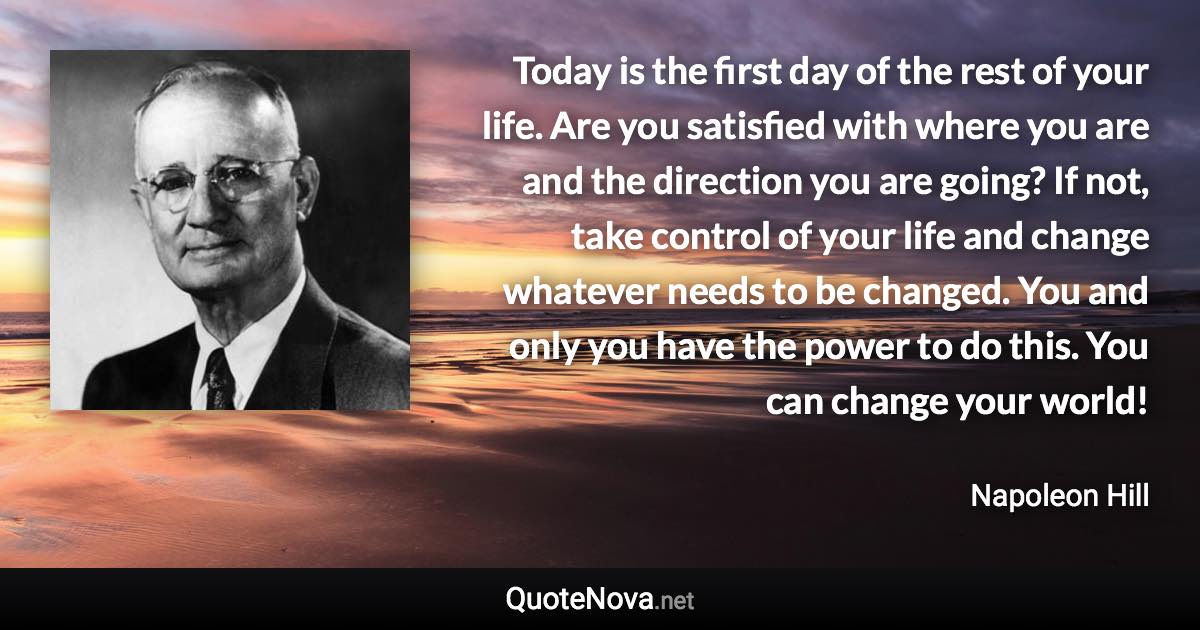 Today is the first day of the rest of your life. Are you satisfied with where you are and the direction you are going? If not, take control of your life and change whatever needs to be changed. You and only you have the power to do this. You can change your world! - Napoleon Hill quote