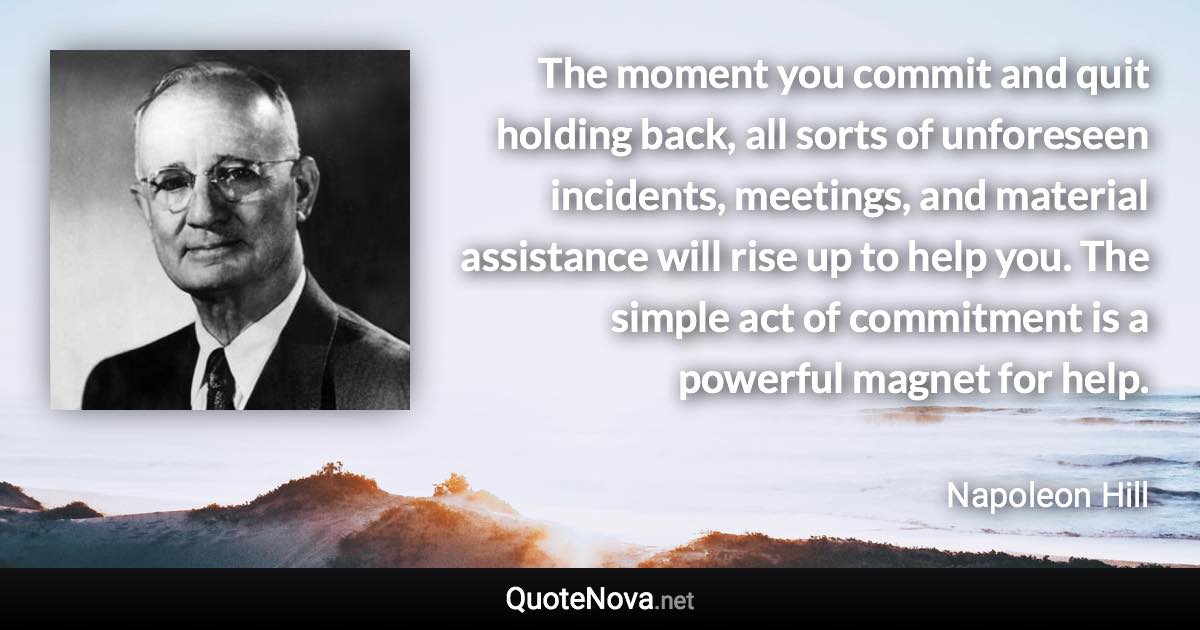 The moment you commit and quit holding back, all sorts of unforeseen incidents, meetings, and material assistance will rise up to help you. The simple act of commitment is a powerful magnet for help. - Napoleon Hill quote