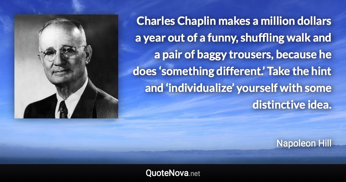 Charles Chaplin makes a million dollars a year out of a funny, shuffling walk and a pair of baggy trousers, because he does ‘something different.’ Take the hint and ‘individualize’ yourself with some distinctive idea. - Napoleon Hill quote