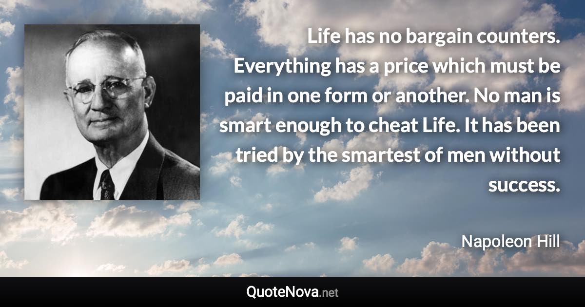 Life has no bargain counters. Everything has a price which must be paid in one form or another. No man is smart enough to cheat Life. It has been tried by the smartest of men without success. - Napoleon Hill quote