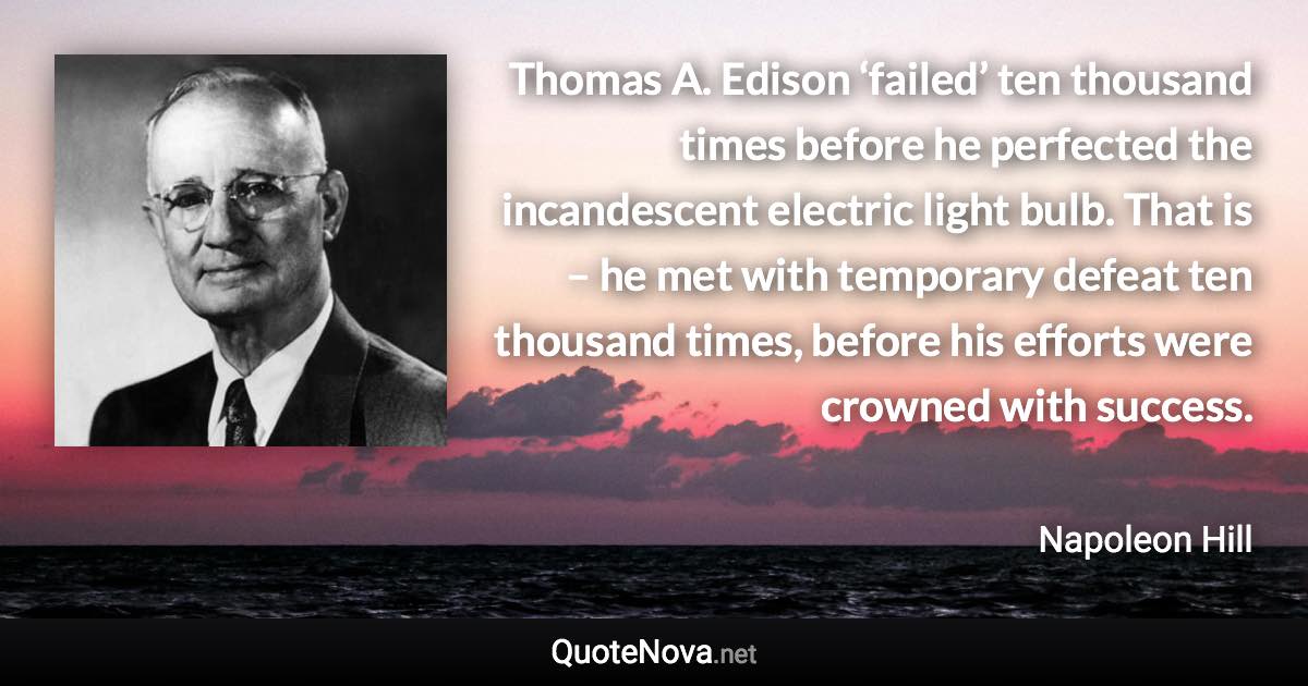 Thomas A. Edison ‘failed’ ten thousand times before he perfected the incandescent electric light bulb. That is – he met with temporary defeat ten thousand times, before his efforts were crowned with success. - Napoleon Hill quote