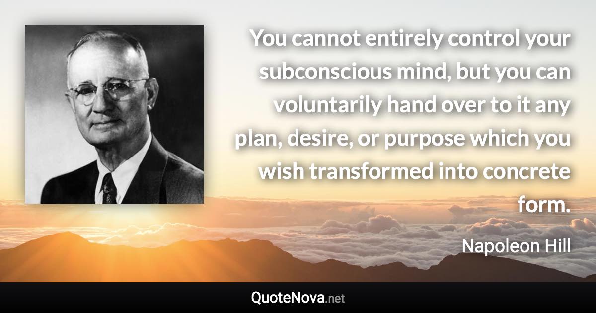 You cannot entirely control your subconscious mind, but you can voluntarily hand over to it any plan, desire, or purpose which you wish transformed into concrete form. - Napoleon Hill quote