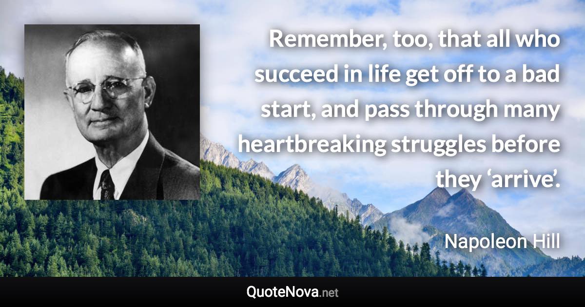 Remember, too, that all who succeed in life get off to a bad start, and pass through many heartbreaking struggles before they ‘arrive’. - Napoleon Hill quote