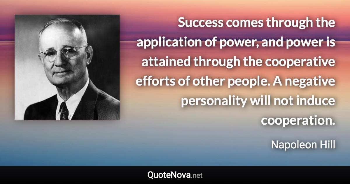 Success comes through the application of power, and power is attained through the cooperative efforts of other people. A negative personality will not induce cooperation. - Napoleon Hill quote