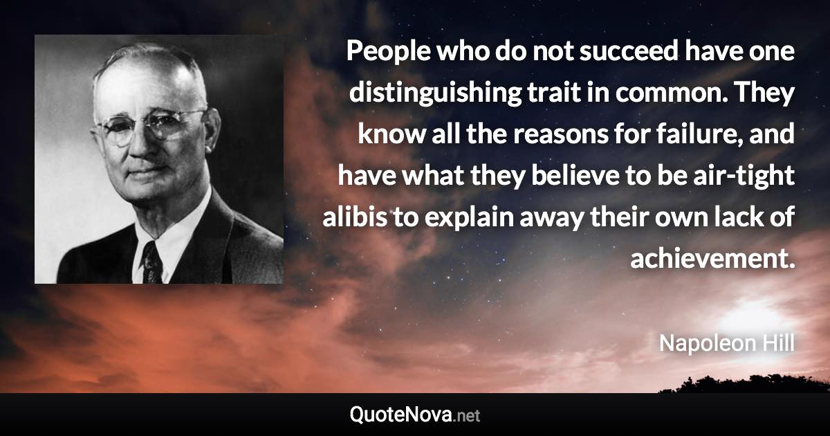 People who do not succeed have one distinguishing trait in common. They know all the reasons for failure, and have what they believe to be air-tight alibis to explain away their own lack of achievement. - Napoleon Hill quote