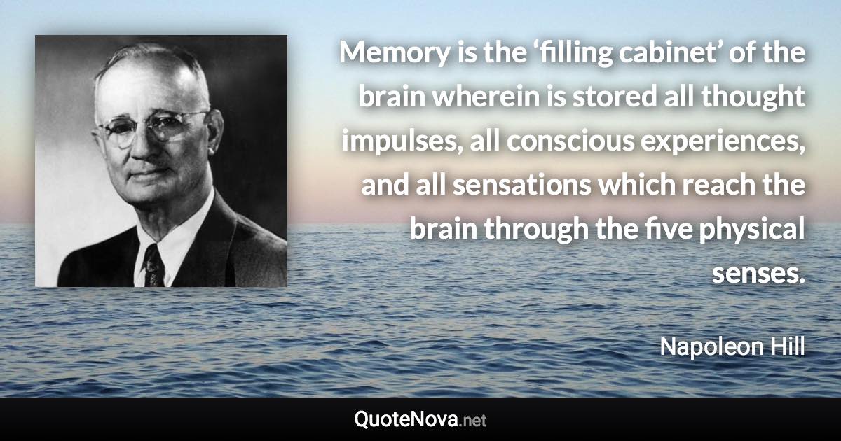 Memory is the ‘filling cabinet’ of the brain wherein is stored all thought impulses, all conscious experiences, and all sensations which reach the brain through the five physical senses. - Napoleon Hill quote