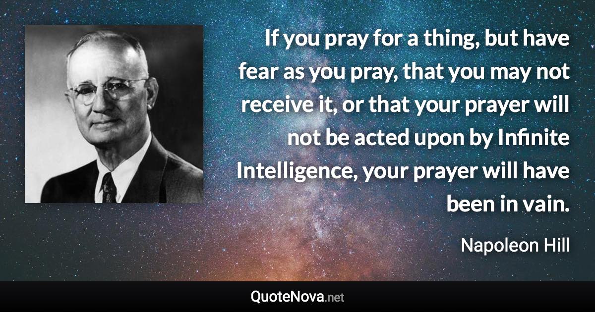 If you pray for a thing, but have fear as you pray, that you may not receive it, or that your prayer will not be acted upon by Infinite Intelligence, your prayer will have been in vain. - Napoleon Hill quote