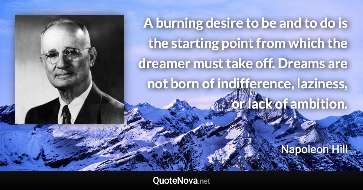 A burning desire to be and to do is the starting point from which the dreamer must take off. Dreams are not born of indifference, laziness, or lack of ambition. - Napoleon Hill quote