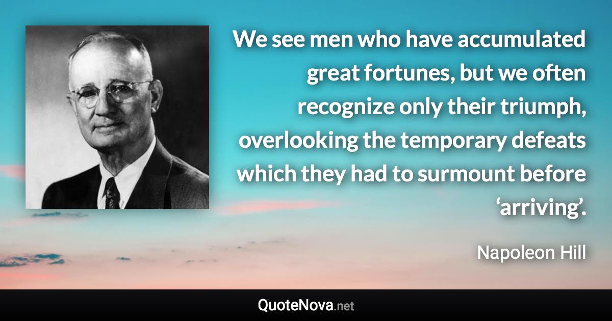We see men who have accumulated great fortunes, but we often recognize only their triumph, overlooking the temporary defeats which they had to surmount before ‘arriving’. - Napoleon Hill quote