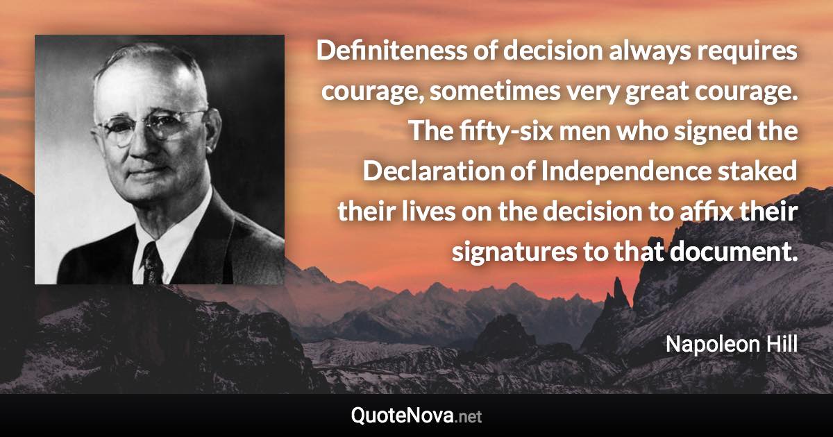 Definiteness of decision always requires courage, sometimes very great courage. The fifty-six men who signed the Declaration of Independence staked their lives on the decision to affix their signatures to that document. - Napoleon Hill quote