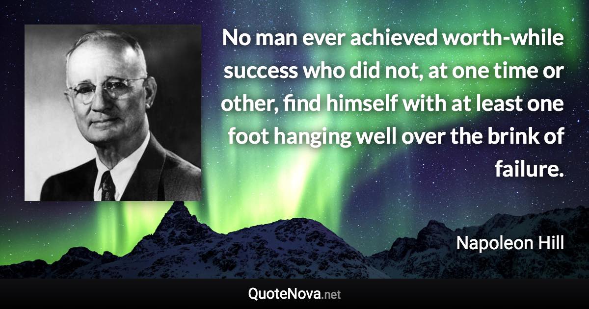 No man ever achieved worth-while success who did not, at one time or other, find himself with at least one foot hanging well over the brink of failure. - Napoleon Hill quote