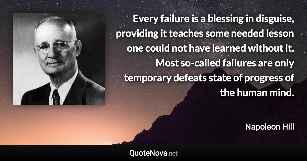 Every failure is a blessing in disguise, providing it teaches some needed lesson one could not have learned without it. Most so-called failures are only temporary defeats state of progress of the human mind. - Napoleon Hill quote