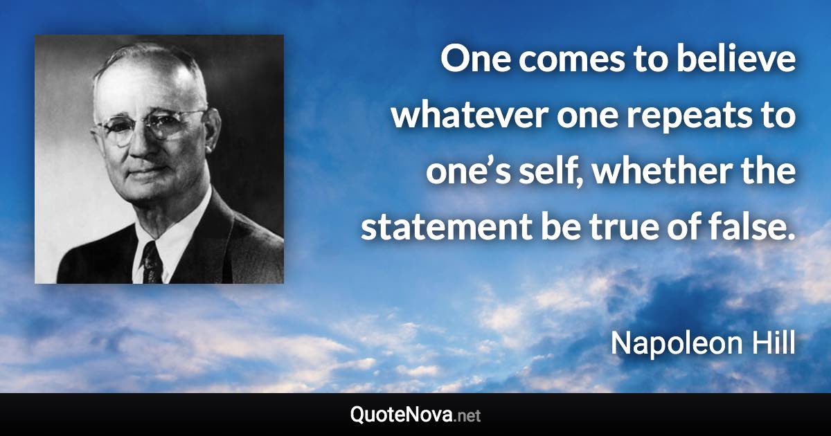 One comes to believe whatever one repeats to one’s self, whether the statement be true of false. - Napoleon Hill quote