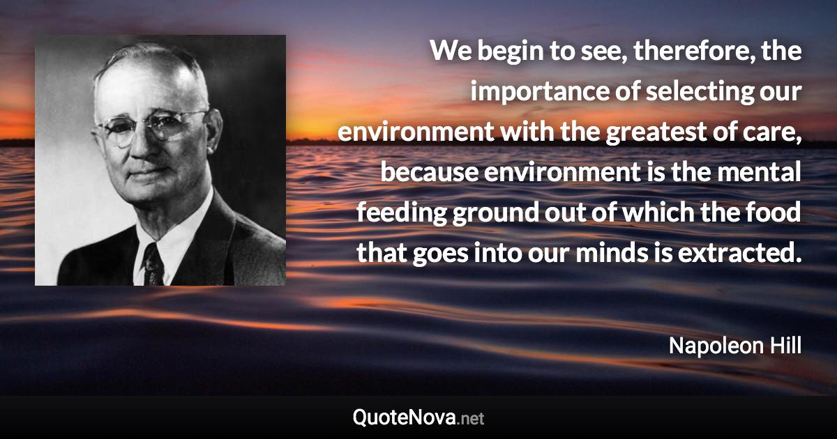 We begin to see, therefore, the importance of selecting our environment with the greatest of care, because environment is the mental feeding ground out of which the food that goes into our minds is extracted. - Napoleon Hill quote