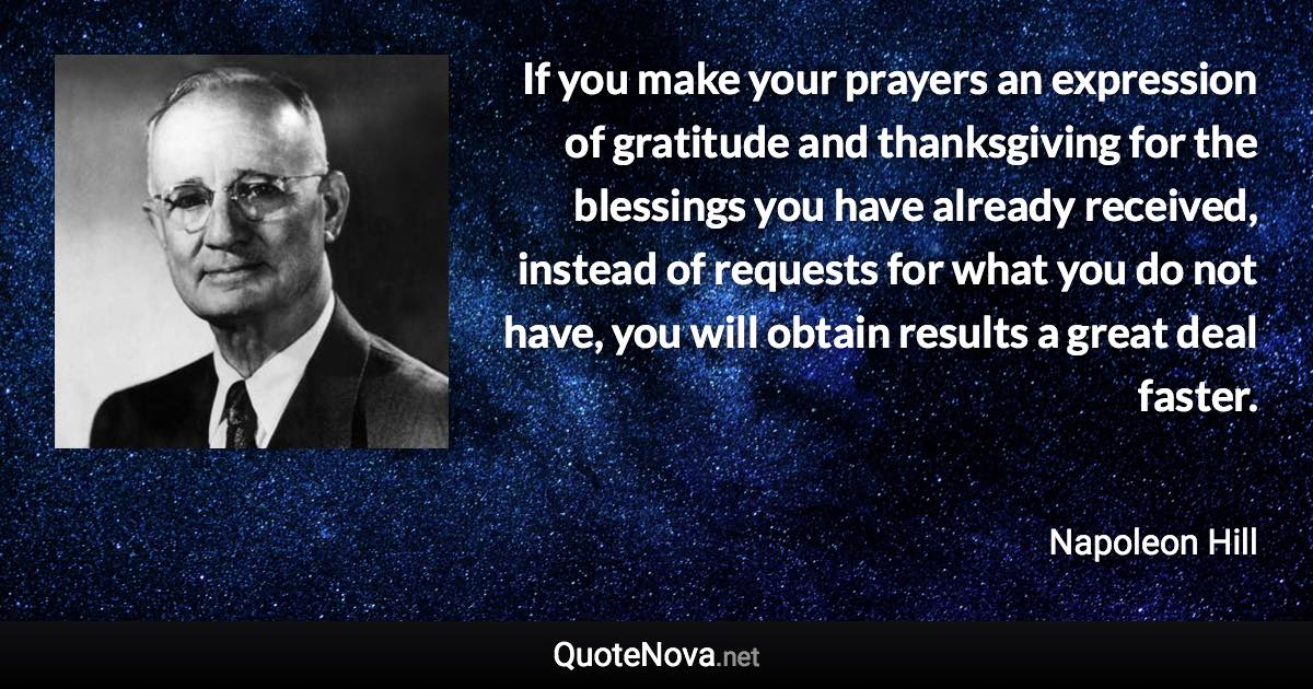 If you make your prayers an expression of gratitude and thanksgiving for the blessings you have already received, instead of requests for what you do not have, you will obtain results a great deal faster. - Napoleon Hill quote