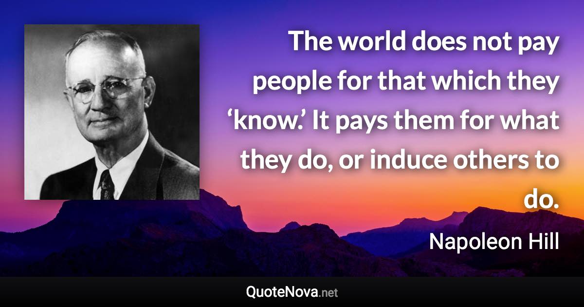 The world does not pay people for that which they ‘know.’ It pays them for what they do, or induce others to do. - Napoleon Hill quote