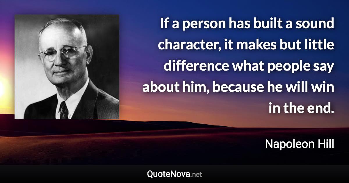 If a person has built a sound character, it makes but little difference what people say about him, because he will win in the end. - Napoleon Hill quote