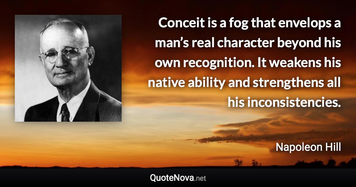 Conceit is a fog that envelops a man’s real character beyond his own recognition. It weakens his native ability and strengthens all his inconsistencies. - Napoleon Hill quote