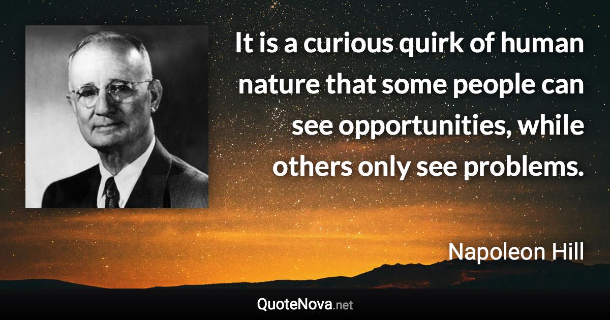 It is a curious quirk of human nature that some people can see opportunities, while others only see problems. - Napoleon Hill quote