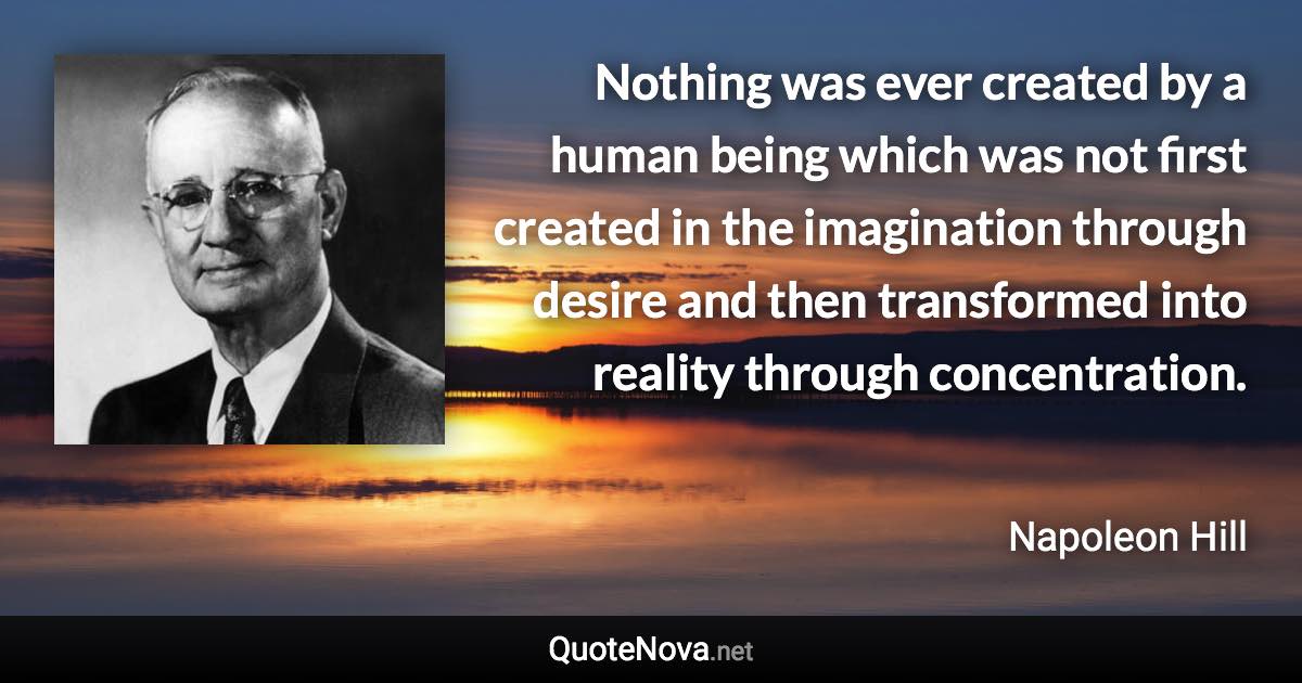 Nothing was ever created by a human being which was not first created in the imagination through desire and then transformed into reality through concentration. - Napoleon Hill quote