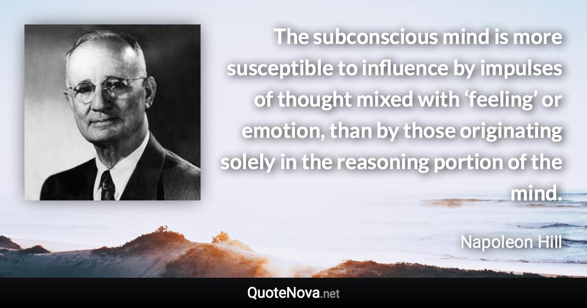 The subconscious mind is more susceptible to influence by impulses of thought mixed with ‘feeling’ or emotion, than by those originating solely in the reasoning portion of the mind. - Napoleon Hill quote