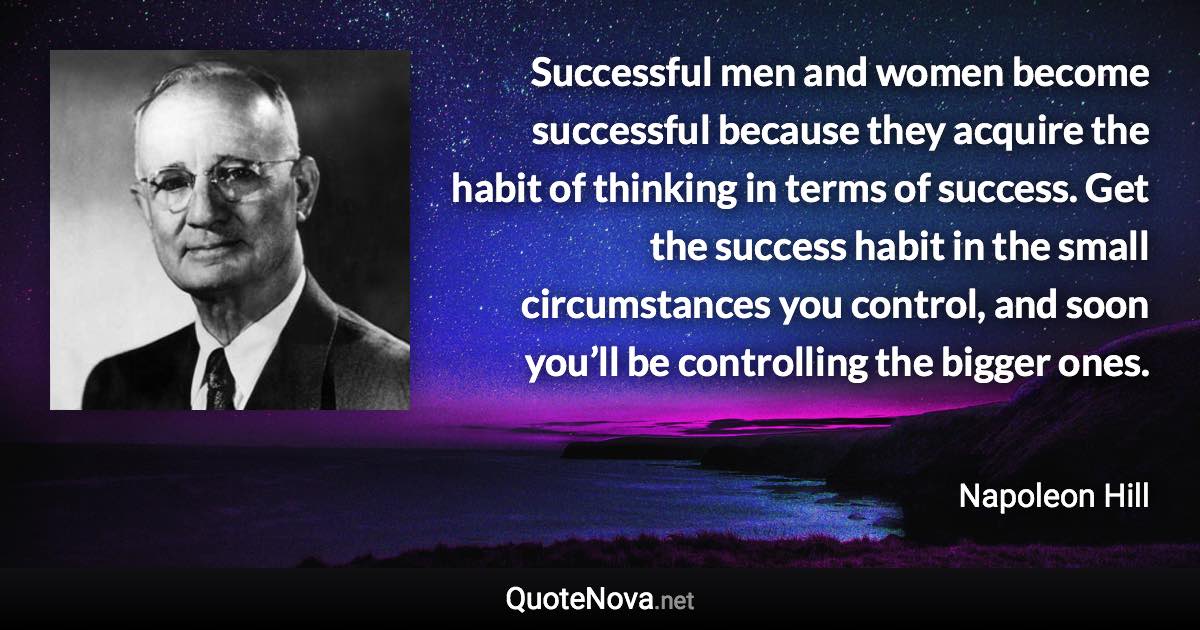 Successful men and women become successful because they acquire the habit of thinking in terms of success. Get the success habit in the small circumstances you control, and soon you’ll be controlling the bigger ones. - Napoleon Hill quote