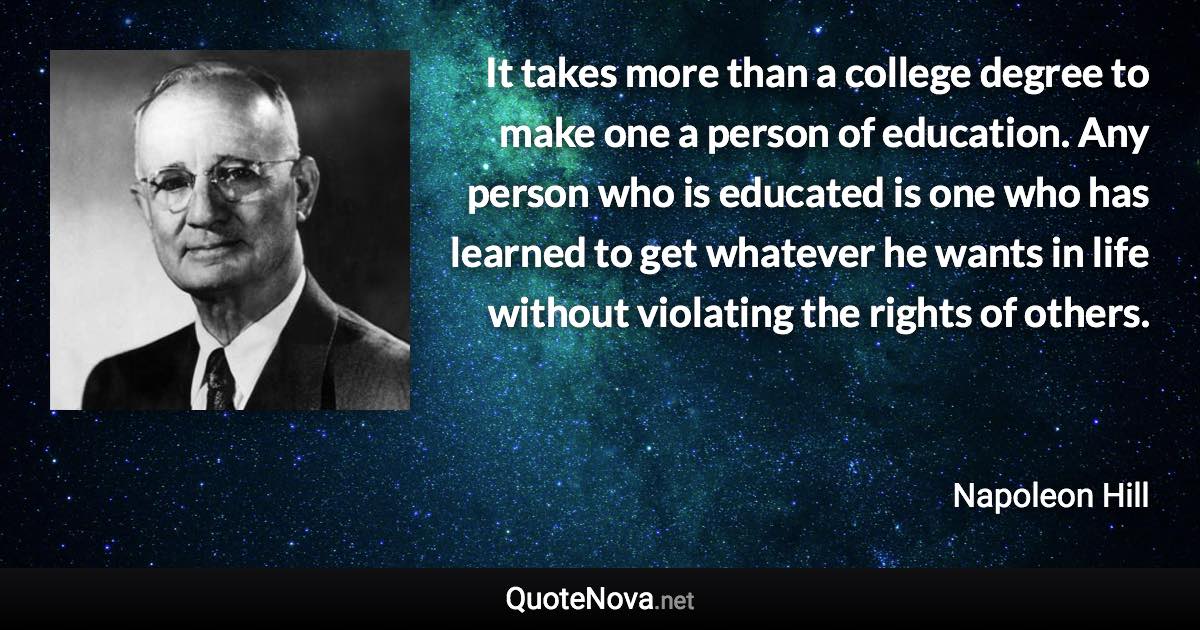 It takes more than a college degree to make one a person of education. Any person who is educated is one who has learned to get whatever he wants in life without violating the rights of others. - Napoleon Hill quote
