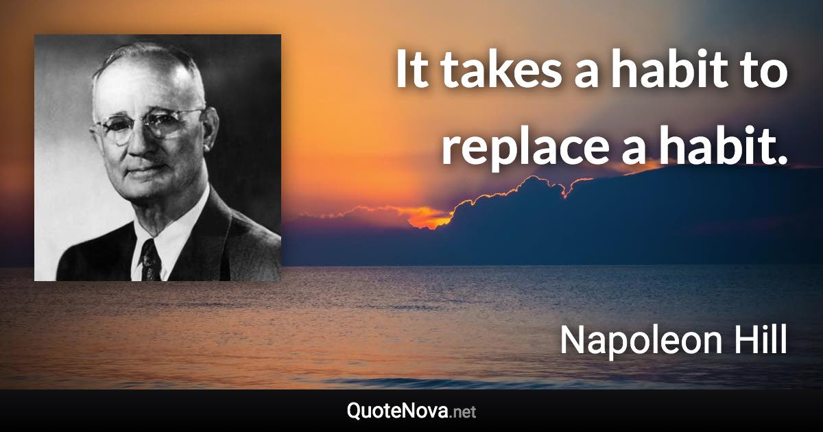 It takes a habit to replace a habit. - Napoleon Hill quote