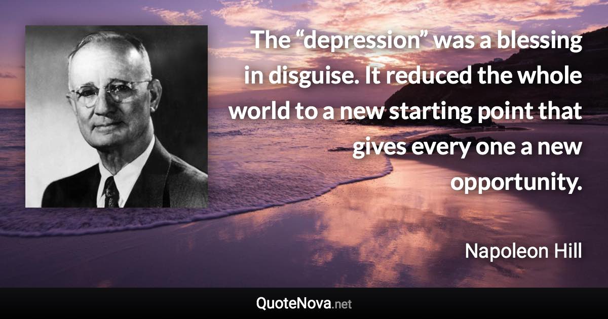 The “depression” was a blessing in disguise. It reduced the whole world to a new starting point that gives every one a new opportunity. - Napoleon Hill quote