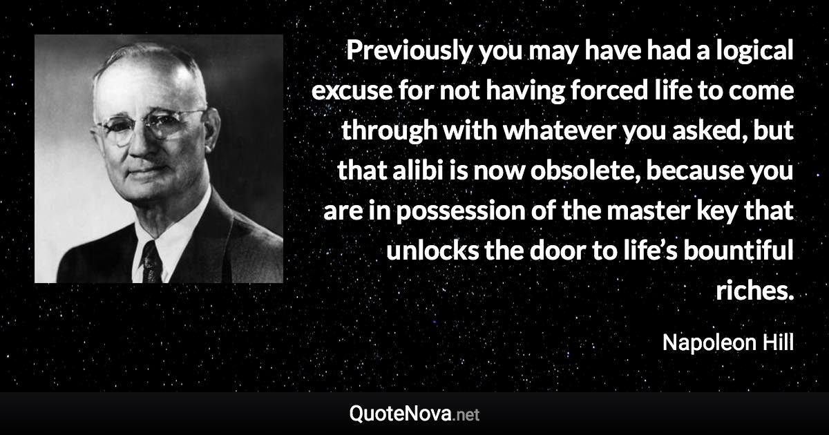 Previously you may have had a logical excuse for not having forced life to come through with whatever you asked, but that alibi is now obsolete, because you are in possession of the master key that unlocks the door to life’s bountiful riches. - Napoleon Hill quote