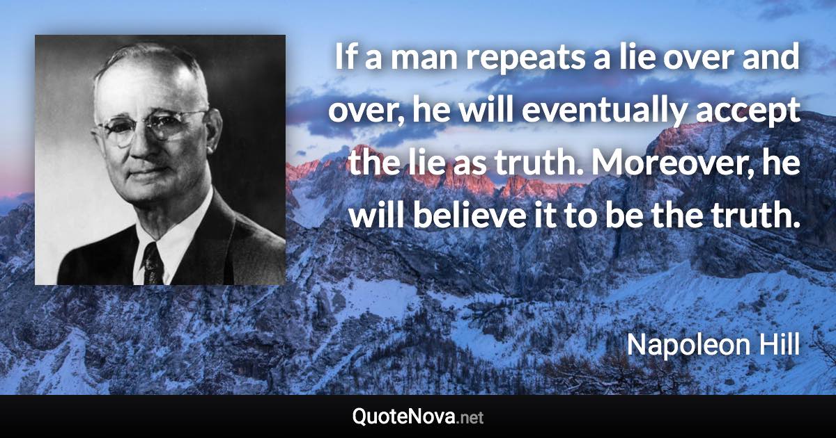 If a man repeats a lie over and over, he will eventually accept the lie as truth. Moreover, he will believe it to be the truth. - Napoleon Hill quote