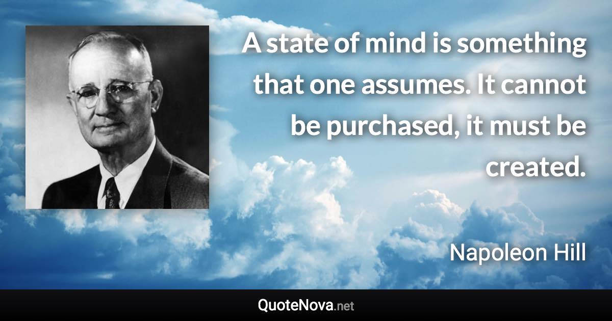 A state of mind is something that one assumes. It cannot be purchased, it must be created. - Napoleon Hill quote