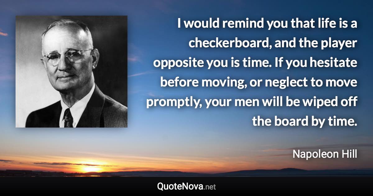 I would remind you that life is a checkerboard, and the player opposite you is time. If you hesitate before moving, or neglect to move promptly, your men will be wiped off the board by time. - Napoleon Hill quote