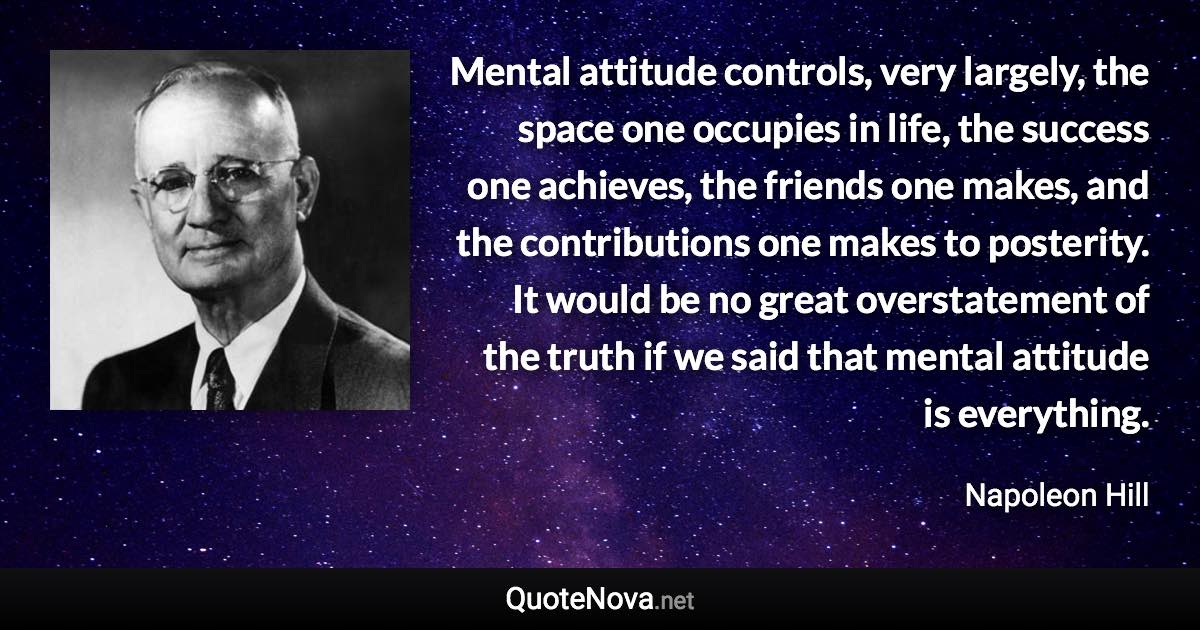 Mental attitude controls, very largely, the space one occupies in life, the success one achieves, the friends one makes, and the contributions one makes to posterity. It would be no great overstatement of the truth if we said that mental attitude is everything. - Napoleon Hill quote