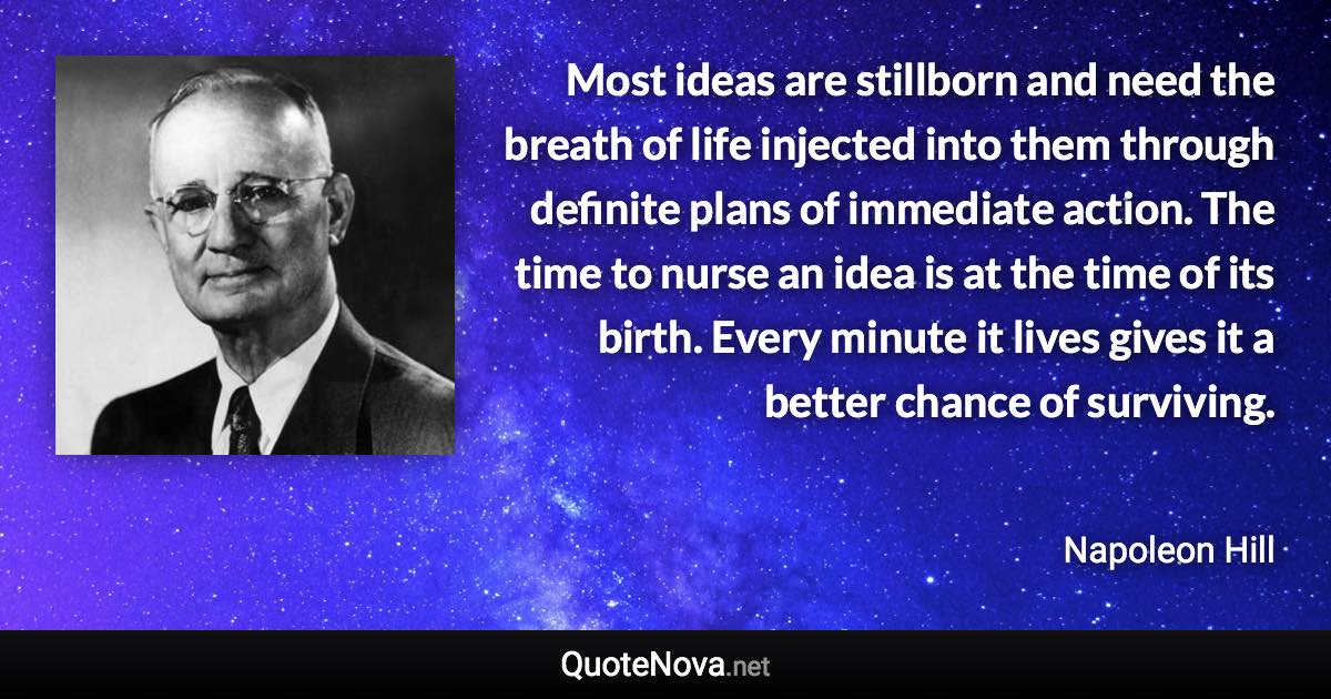 Most ideas are stillborn and need the breath of life injected into them through definite plans of immediate action. The time to nurse an idea is at the time of its birth. Every minute it lives gives it a better chance of surviving. - Napoleon Hill quote