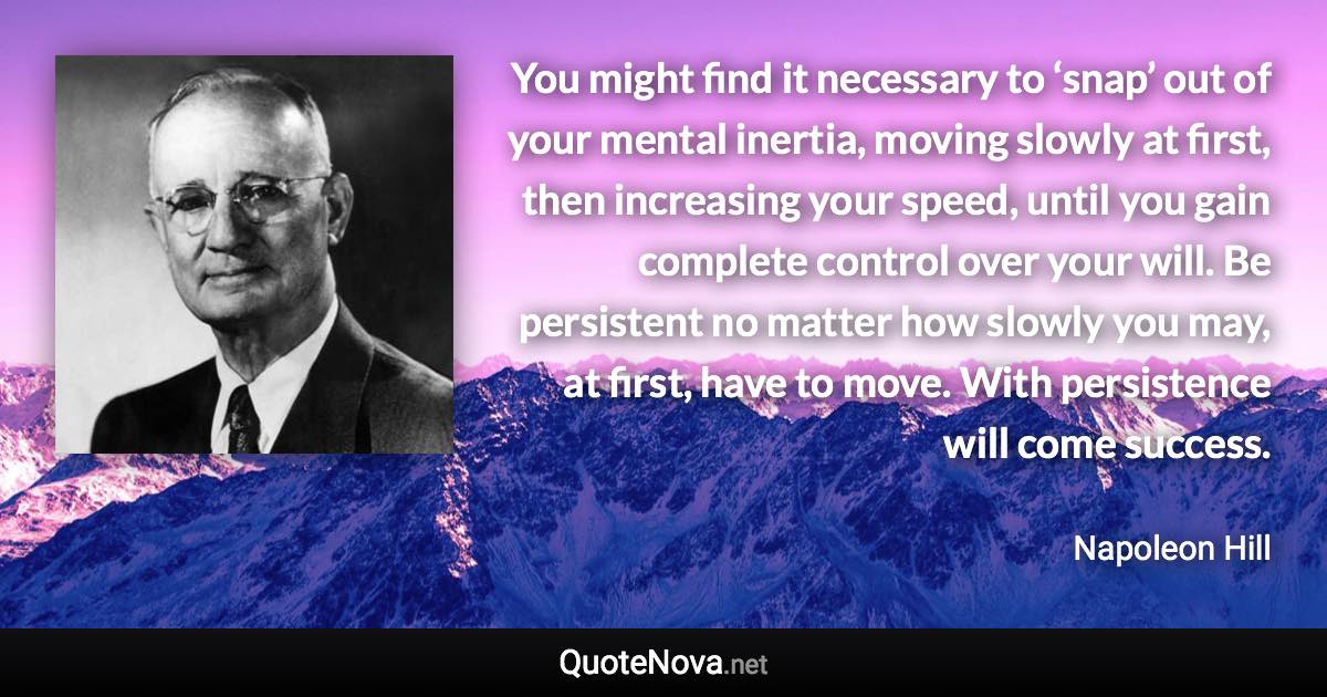 You might find it necessary to ‘snap’ out of your mental inertia, moving slowly at first, then increasing your speed, until you gain complete control over your will. Be persistent no matter how slowly you may, at first, have to move. With persistence will come success. - Napoleon Hill quote