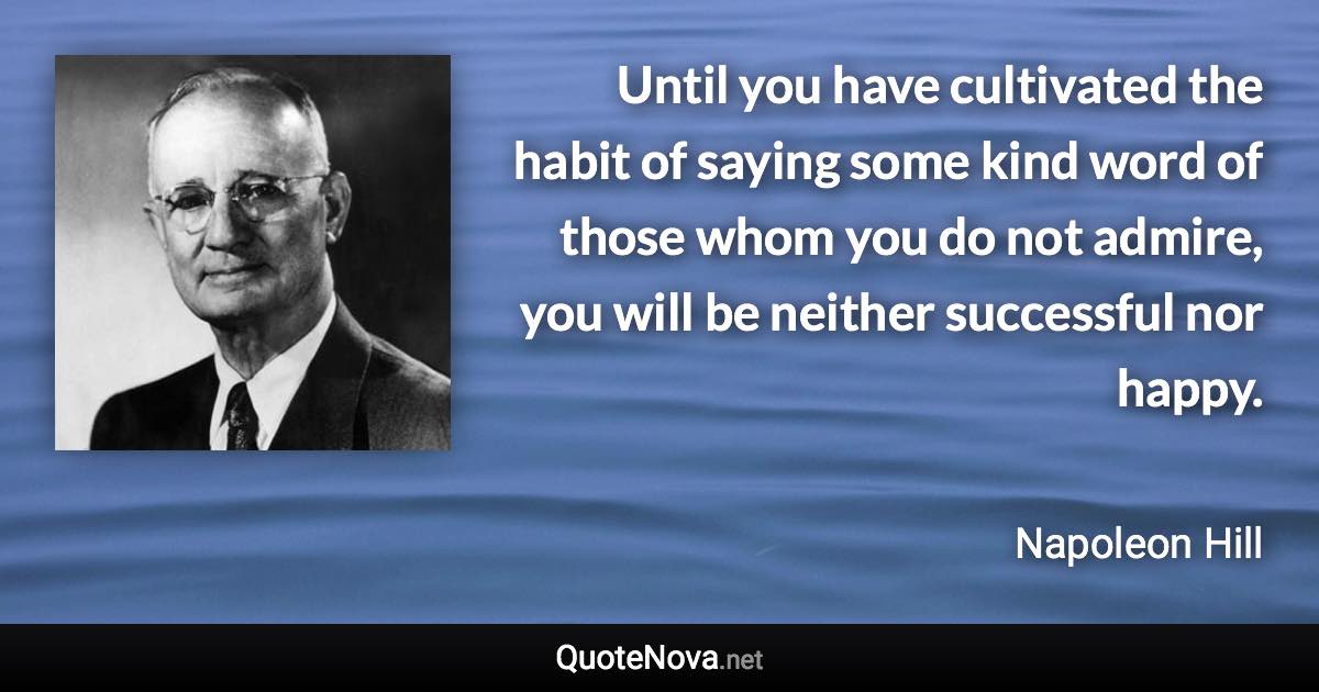 Until you have cultivated the habit of saying some kind word of those whom you do not admire, you will be neither successful nor happy. - Napoleon Hill quote