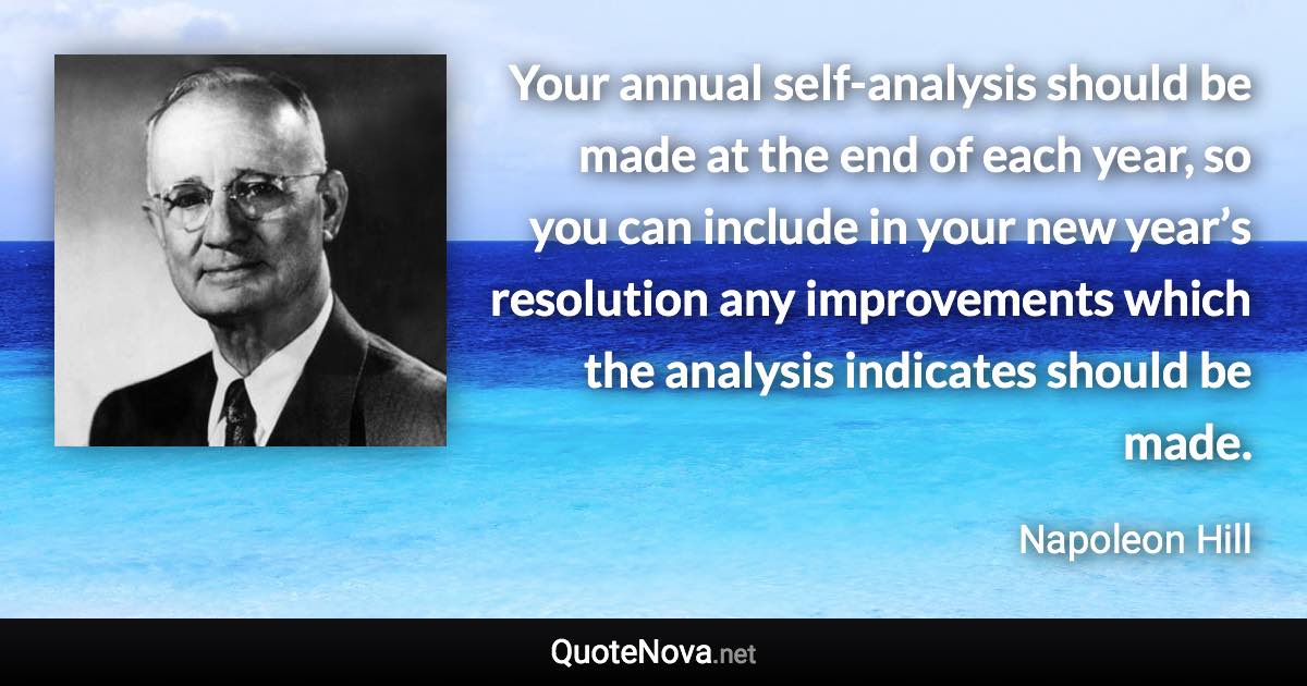 Your annual self-analysis should be made at the end of each year, so you can include in your new year’s resolution any improvements which the analysis indicates should be made. - Napoleon Hill quote