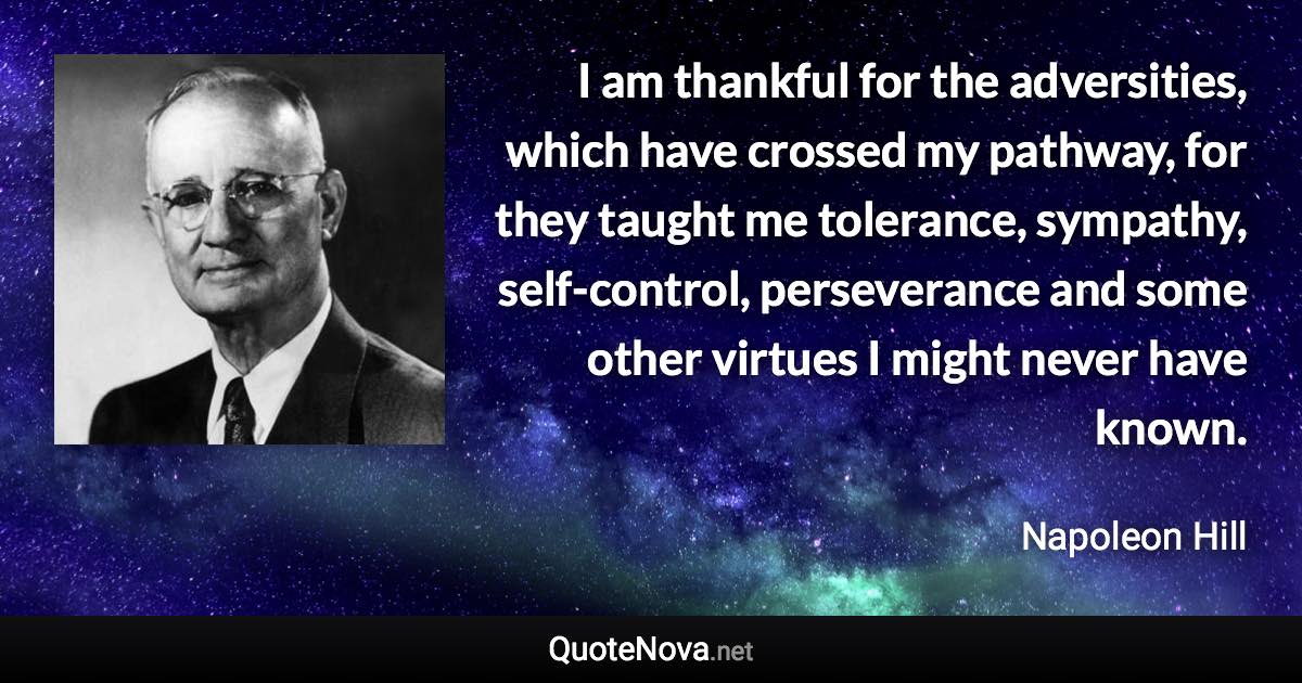 I am thankful for the adversities, which have crossed my pathway, for they taught me tolerance, sympathy, self-control, perseverance and some other virtues I might never have known. - Napoleon Hill quote