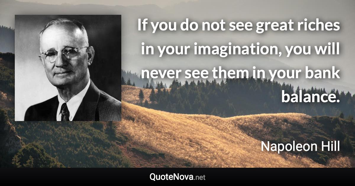 If you do not see great riches in your imagination, you will never see them in your bank balance. - Napoleon Hill quote