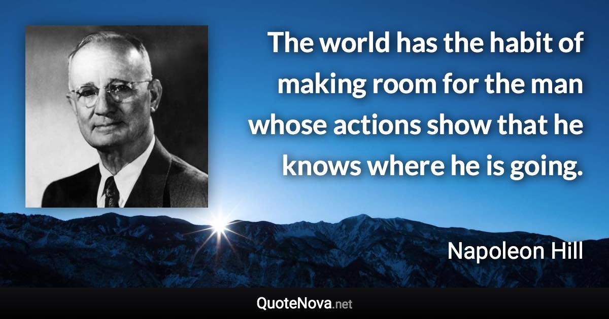 The world has the habit of making room for the man whose actions show that he knows where he is going. - Napoleon Hill quote