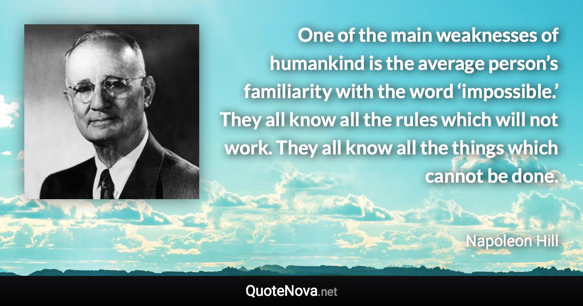 One of the main weaknesses of humankind is the average person’s familiarity with the word ‘impossible.’ They all know all the rules which will not work. They all know all the things which cannot be done. - Napoleon Hill quote