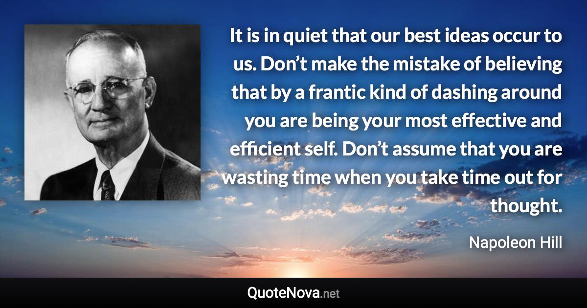 It is in quiet that our best ideas occur to us. Don’t make the mistake of believing that by a frantic kind of dashing around you are being your most effective and efficient self. Don’t assume that you are wasting time when you take time out for thought. - Napoleon Hill quote