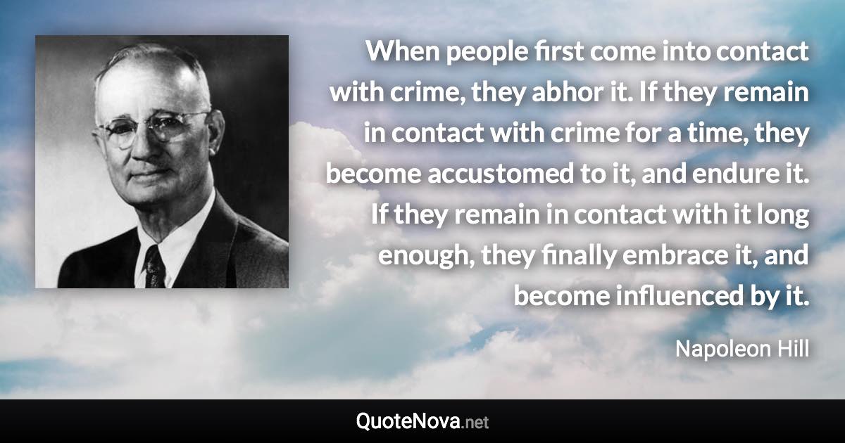 When people first come into contact with crime, they abhor it. If they remain in contact with crime for a time, they become accustomed to it, and endure it. If they remain in contact with it long enough, they finally embrace it, and become influenced by it. - Napoleon Hill quote